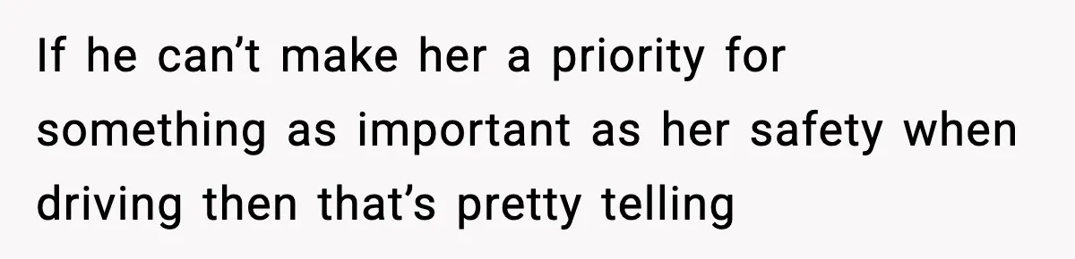 If he can’t make her a priority for something as important as her safety when driving then that’s pretty telling