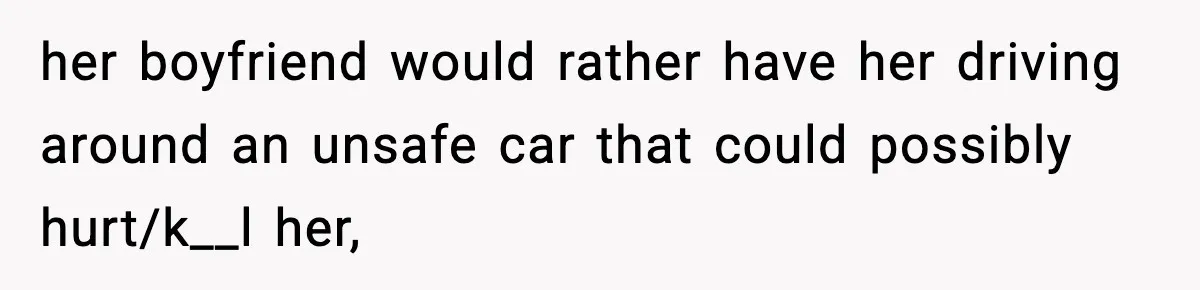 her boyfriend would rather have her driving around an unsafe car that could possibly hurt/k__l her,