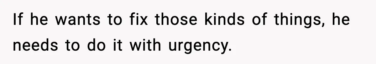 If he wants to fix those kinds of things, he needs to do it with urgency.