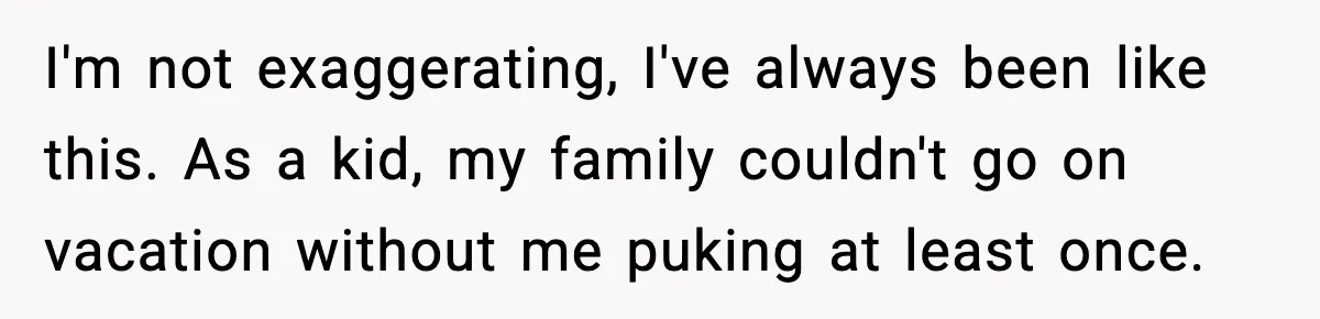 I'm not exaggerating, I've always been like this. As a kid, my family couldn't go on vacation without me puking at least once.