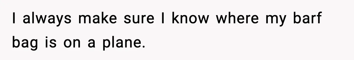 I always make sure I know where my barf bag is on a plane.