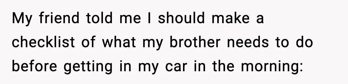 My friend told me I should make a checklist of what my brother needs to do before getting in my car in the morning: