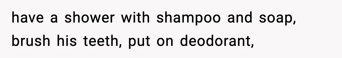 have a shower with shampoo and soap, brush his teeth, put on deodorant,