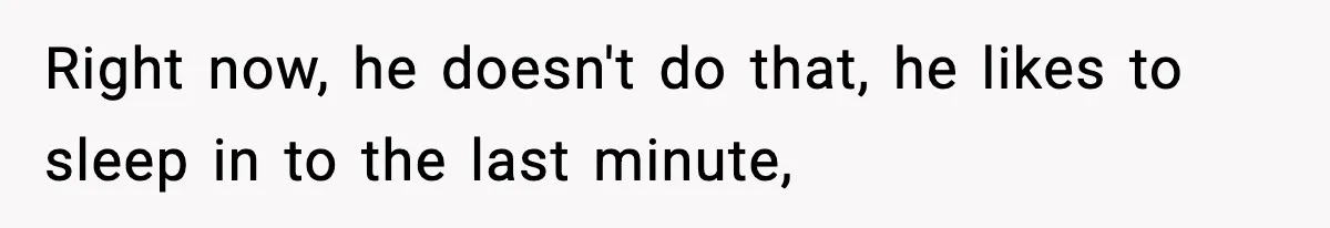Right now, he doesn't do that, he likes to sleep in to the last minute,