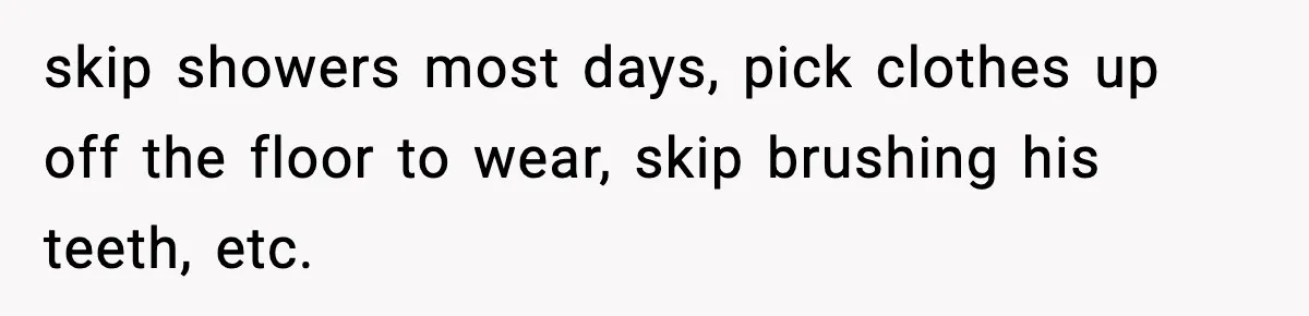 skip showers most days, pick clothes up off the floor to wear, skip brushing his teeth, etc.