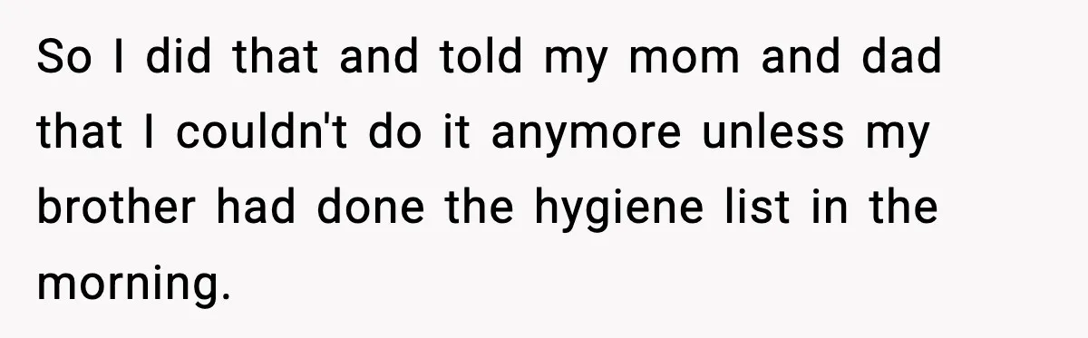 So I did that and told my mom and dad that I couldn't do it anymore unless my brother had done the hygiene list in the morning.