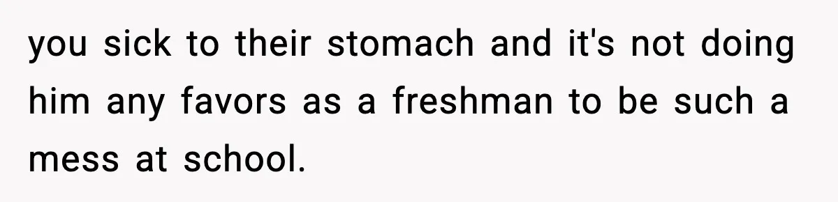 you sick to their stomach and it's not doing him any favors as a freshman to be such a mess at school.