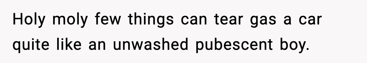 Holy moly few things can tear gas a car quite like an unwashed pubescent boy.