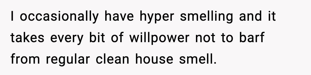 I occasionally have hyper smelling and it takes every bit of willpower not to barf from regular clean house smell.