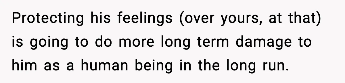 Protecting his feelings (over yours, at that) is going to do more long term damage to him as a human being in the long run.
