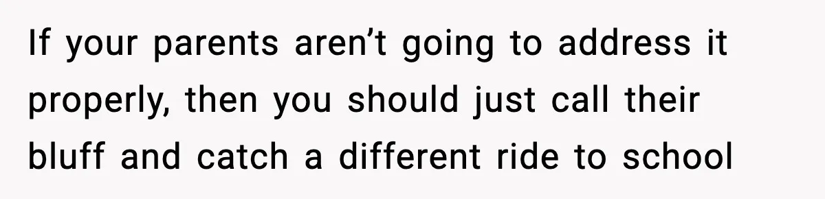 If your parents aren’t going to address it properly, then you should just call their bluff and catch a different ride to school