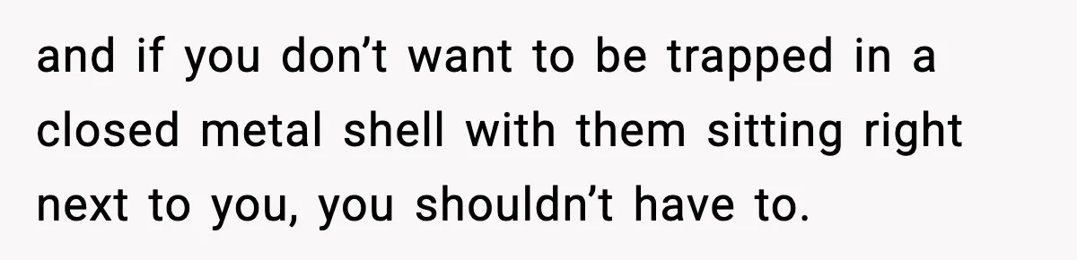 and if you don’t want to be trapped in a closed metal shell with them sitting right next to you, you shouldn’t have to.