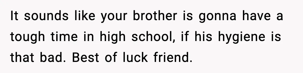 It sounds like your brother is gonna have a tough time in high school, if his hygiene is that bad. Best of luck friend.