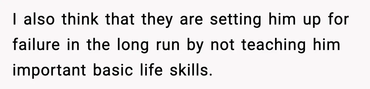 I also think that they are setting him up for failure in the long run by not teaching him important basic life skills.