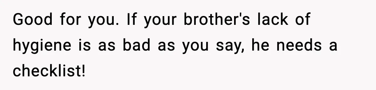 Good for you. If your brother's lack of hygiene is as bad as you say, he needs a checklist!