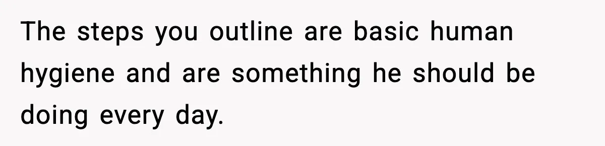 The steps you outline are basic human hygiene and are something he should be doing every day.