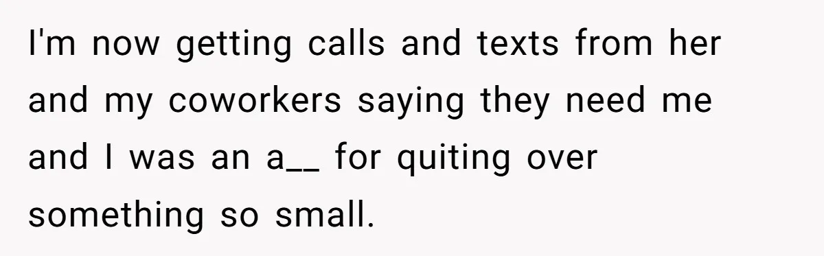 I'm now getting calls and texts from her and my coworkers saying they need me and I was an a__ for quiting over something so small.