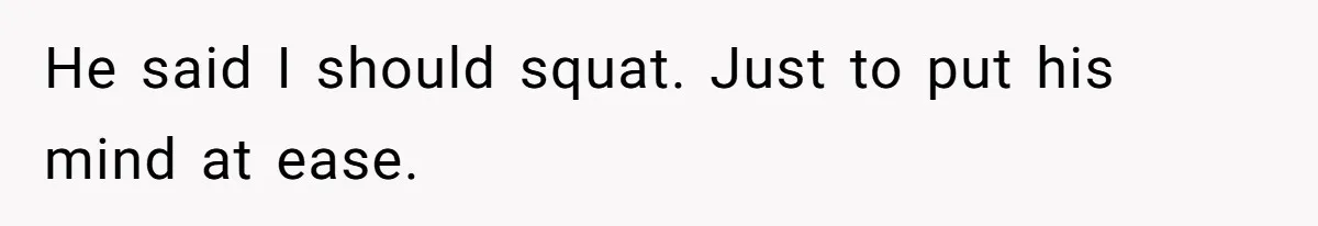 He said I should squat. Just to put his mind at ease.