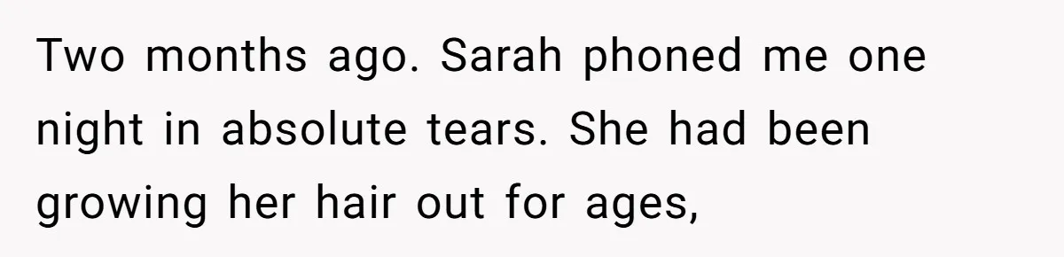 Two months ago. Sarah phoned me one night in absolute tears. She had been growing her hair out for ages,