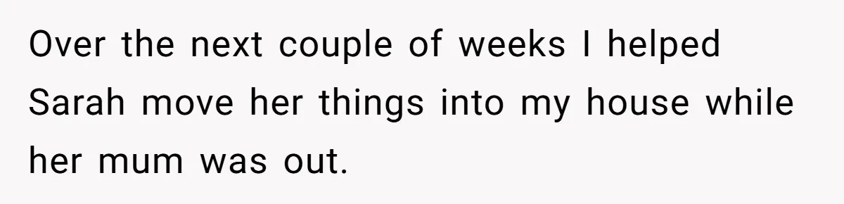 Over the next couple of weeks I helped Sarah move her things into my house while her mum was out.