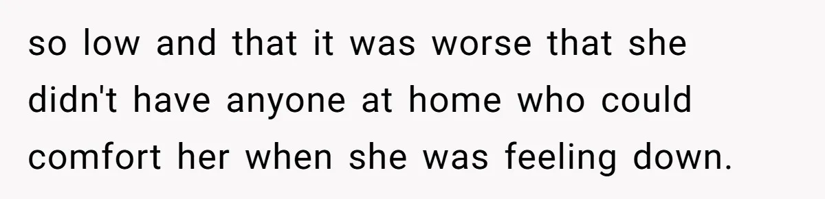 so low and that it was worse that she didn't have anyone at home who could comfort her when she was feeling down.