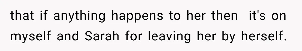 that if anything happens to her then  it's on myself and Sarah for leaving her by herself.