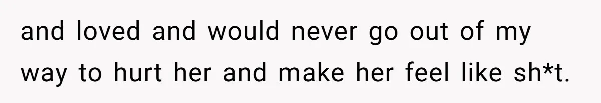 and loved and would never go out of my way to hurt her and make her feel like sh*t.