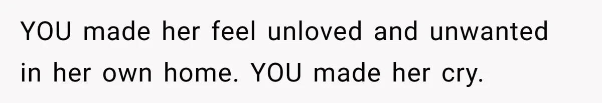 YOU made her feel unloved and unwanted in her own home. YOU made her cry.