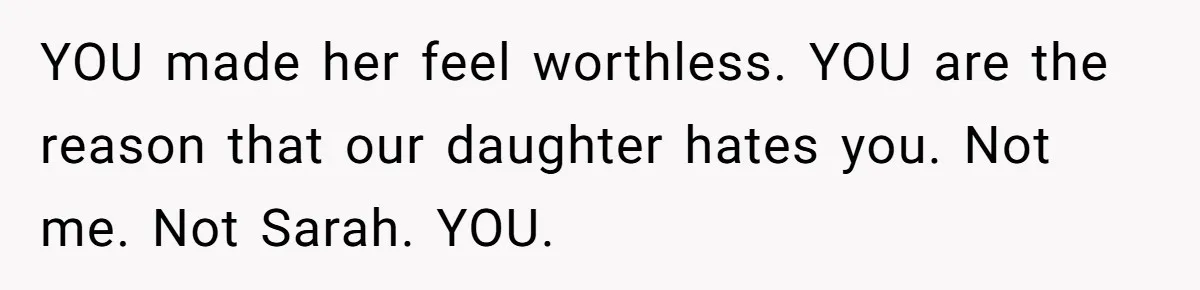 YOU made her feel worthless. YOU are the reason that our daughter hates you. Not me. Not Sarah. YOU.