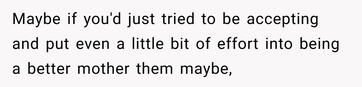 Maybe if you'd just tried to be accepting and put even a little bit of effort into being a better mother them maybe,