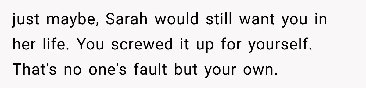 just maybe, Sarah would still want you in her life. You screwed it up for yourself. That's no one's fault but your own.