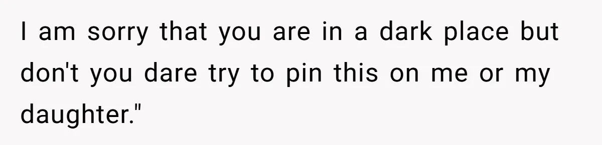 I am sorry that you are in a dark place but don't you dare try to pin this on me or my daughter."