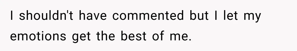 I shouldn't have commented but I let my emotions get the best of me.