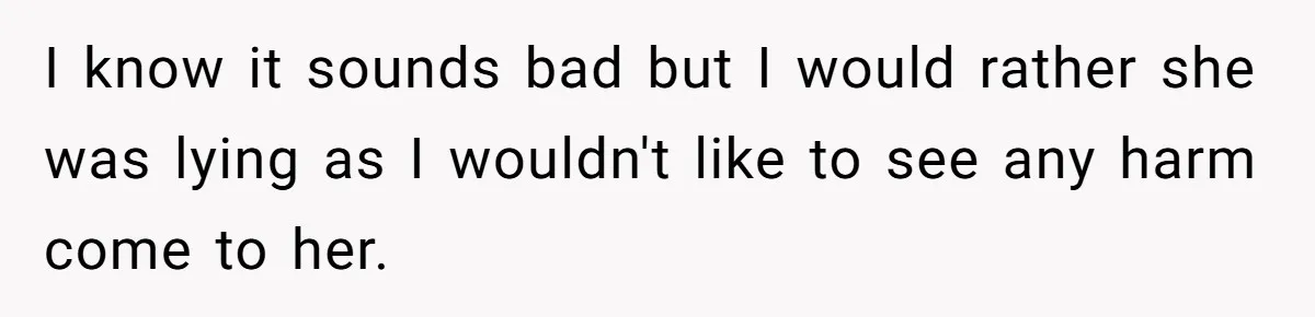 I know it sounds bad but I would rather she was lying as I wouldn't like to see any harm come to her.