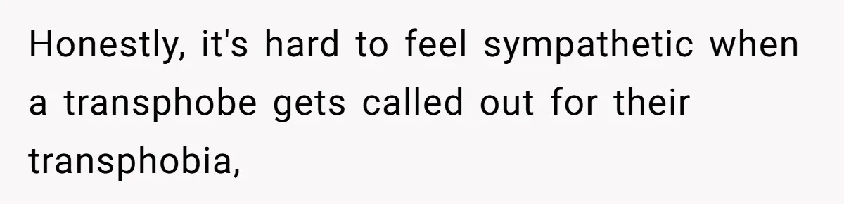 Honestly, it's hard to feel sympathetic when a transphobe gets called out for their transphobia,
