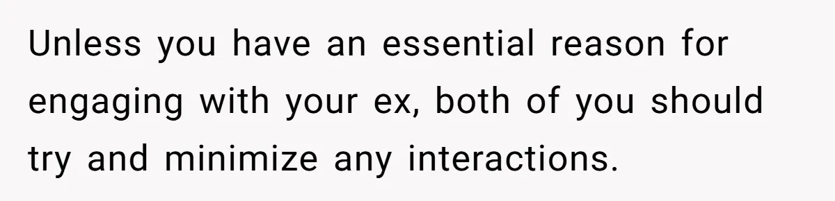 Unless you have an essential reason for engaging with your ex, both of you should try and minimize any interactions.