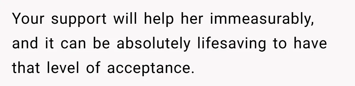 Your support will help her immeasurably, and it can be absolutely lifesaving to have that level of acceptance.