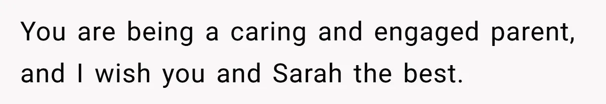 You are being a caring and engaged parent, and I wish you and Sarah the best.