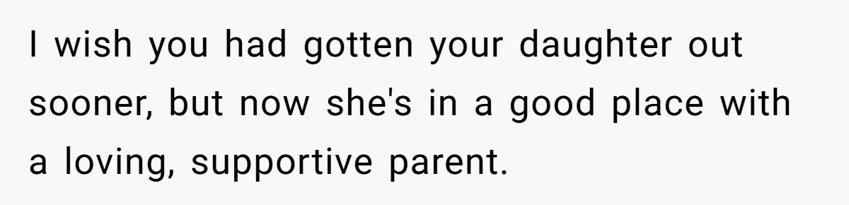 I wish you had gotten your daughter out sooner, but now she's in a good place with a loving, supportive parent.