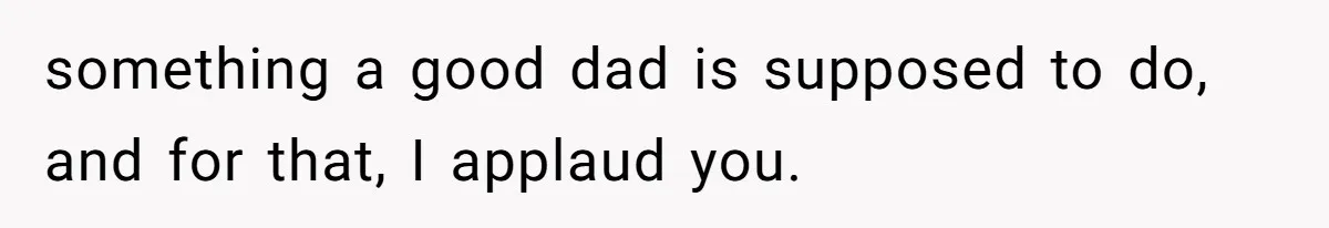 something a good dad is supposed to do, and for that, I applaud you.