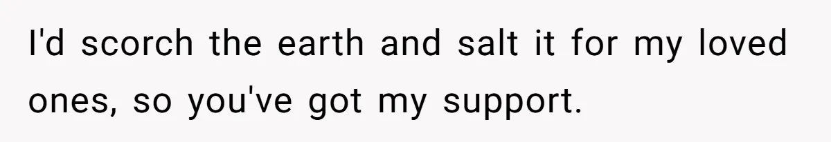 I'd scorch the earth and salt it for my loved ones, so you've got my support.