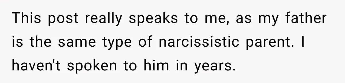 This post really speaks to me, as my father is the same type of narcissistic parent. I haven't spoken to him in years.