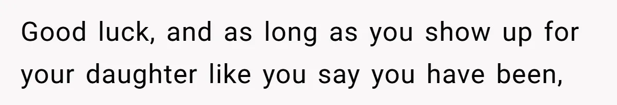 Good luck, and as long as you show up for your daughter like you say you have been,