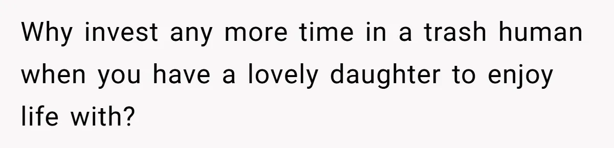 Why invest any more time in a trash human when you have a lovely daughter to enjoy life with?