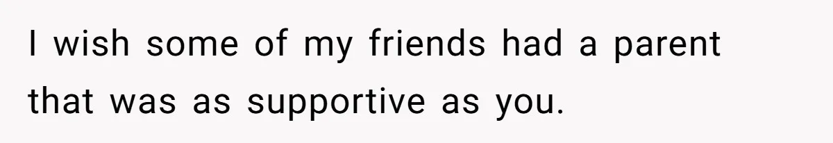 I wish some of my friends had a parent that was as supportive as you.