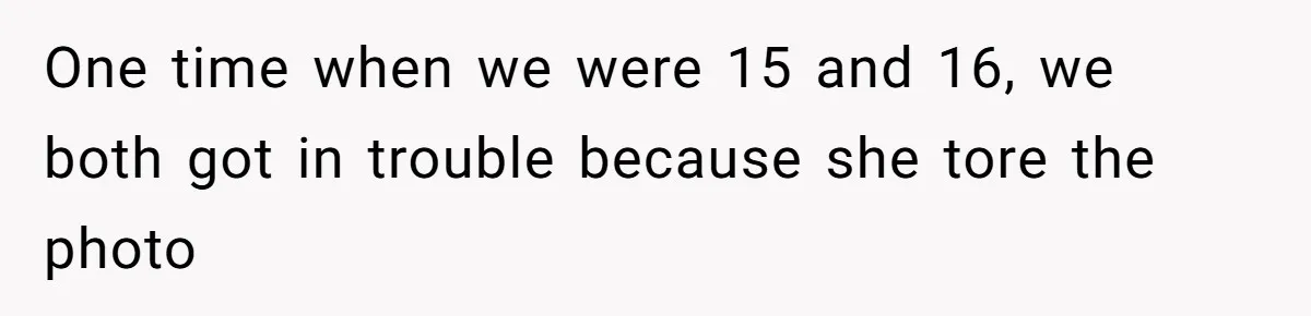 One time when we were 15 and 16, we both got in trouble because she tore the photo