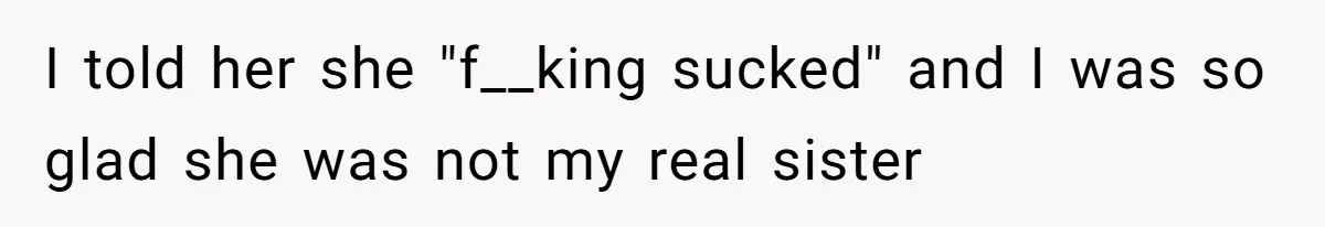 I told her she "f__king sucked" and I was so glad she was not my real sister