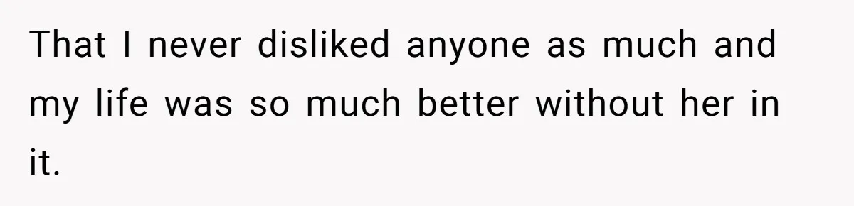 That I never disliked anyone as much and my life was so much better without her in it.