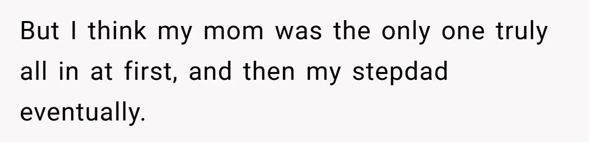 But I think my mom was the only one truly all in at first, and then my stepdad eventually.