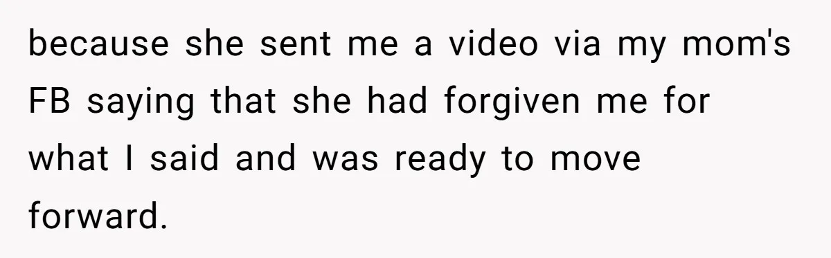 because she sent me a video via my mom's FB saying that she had forgiven me for what I said and was ready to move forward.